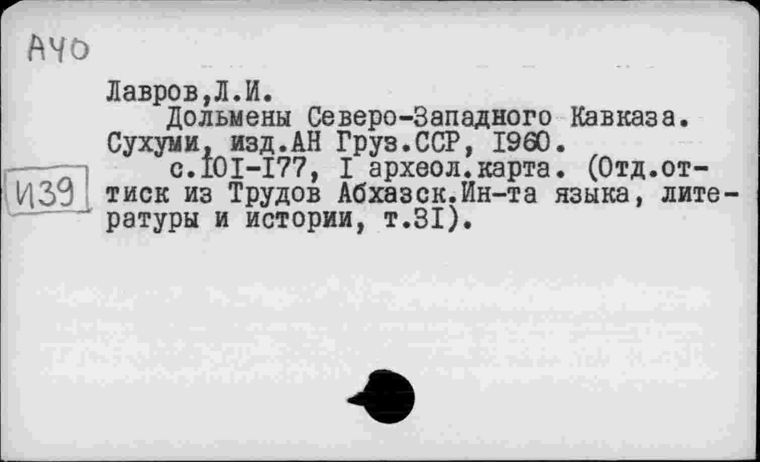 ﻿Mo
Лавров,Л.И.
Дольмены Северо-Западного Кавказа.
Сухуми, изд.АН Груз.ССР, I960.
с.101-177, I археол.карта. (Отд.от-|/|3j тиск из Трудов Абхазск.Ин-та языка, лите-— ратуры и истории, т.31).